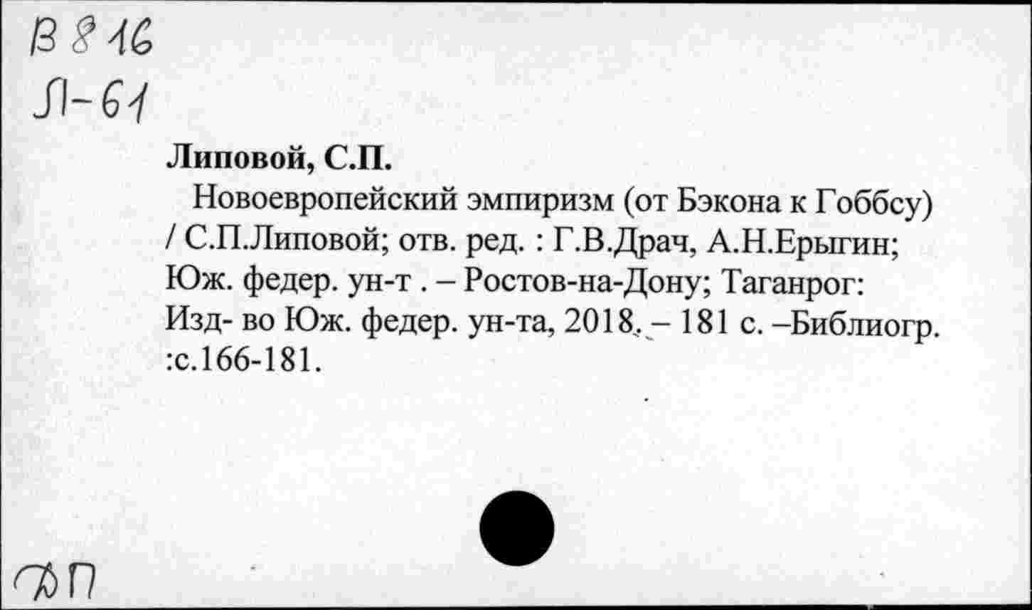 ﻿13^4&
JI-67
Липовой, С.П.
Новоевропейский эмпиризм (от Бэкона к Гоббсу) / С.П.Липовой; отв. ред.: Г.В.Драч, А.Н.Ерыгин; Юж. федер. ун-т . - Ростов-на-Дону; Таганрог: Изд- во Юж. федер. ун-та, 2018. - 181 с. -Библиогр.
:с.166-181.
